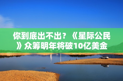 你到底出不出？《星际公民》众筹明年将破10亿美金