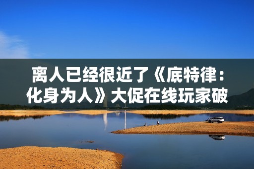 离人已经很近了《底特律：化身为人》大促在线玩家破巅峰！