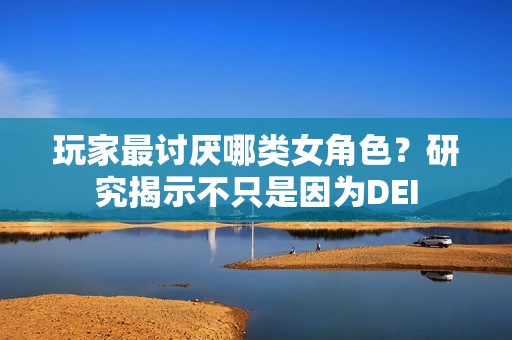 玩家最讨厌哪类女角色？研究揭示不只是因为DEI