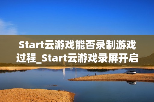 Start云游戏能否录制游戏过程_Start云游戏录屏开启与保存路径【方法】