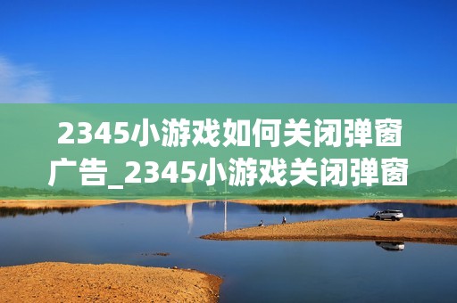 2345小游戏如何关闭弹窗广告_2345小游戏关闭弹窗广告办法【优化】