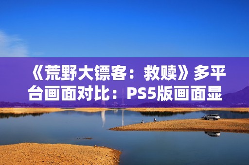 《荒野大镖客：救赎》多平台画面对比：PS5版画面显著增强！
