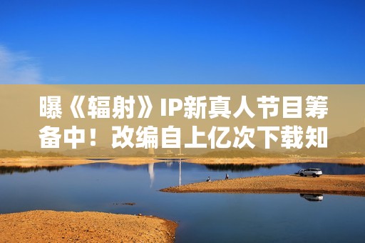 曝《辐射》IP新真人节目筹备中！改编自上亿次下载知名作品