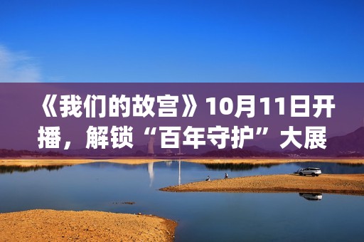《我们的故宫》10月11日开播，解锁“百年守护”大展最强看展攻略(《我们的故宫》第五集)