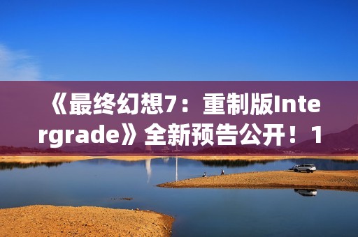 《最终幻想7：重制版Intergrade》全新预告公开！1月22日登陆NS2XS|X