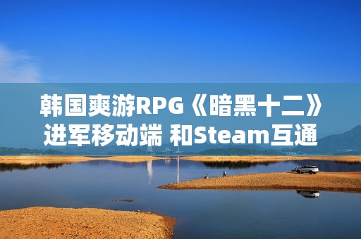 韩国爽游RPG《暗黑十二》进军移动端 和Steam互通