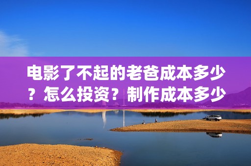 电影了不起的老爸成本多少？怎么投资？制作成本多少？(了不起的老爸 演员表)