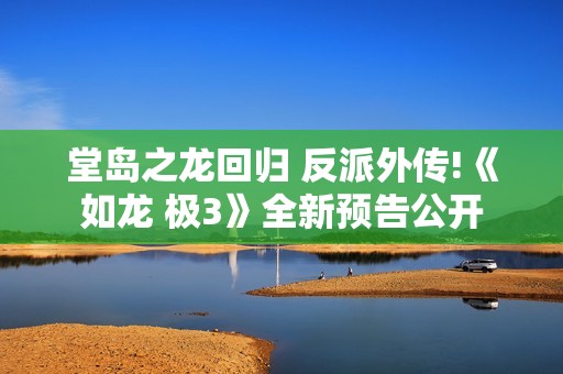 堂岛之龙回归 反派外传!《如龙 极3》全新预告公开