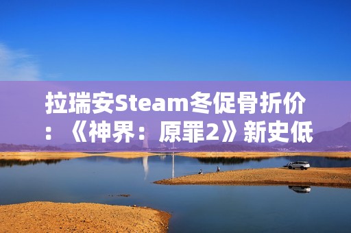 拉瑞安Steam冬促骨折价：《神界：原罪2》新史低33元