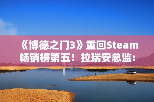 《博德之门3》重回Steam畅销榜第五！拉瑞安总监:手痒想玩了