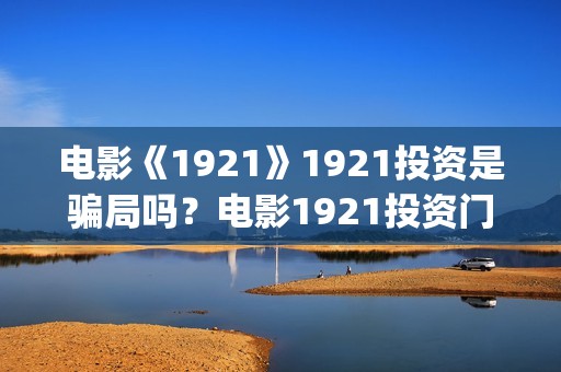 电影《1921》1921投资是骗局吗？电影1921投资门槛高吗？(电影《1921》免费观看高清完整版)