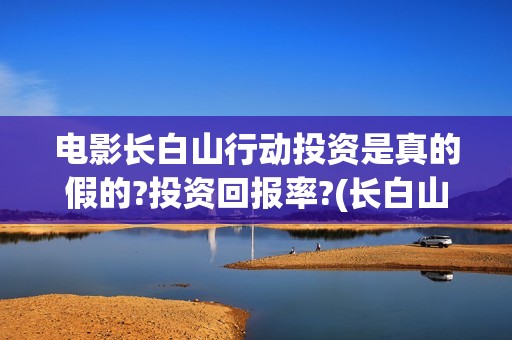 电影长白山行动投资是真的假的?投资回报率?(长白山行动出品公司)