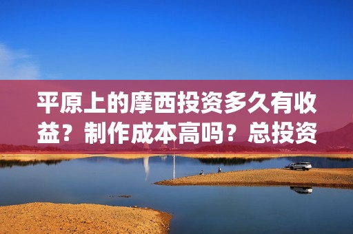 平原上的摩西投资多久有收益？制作成本高吗？总投资有多少？(平原上的摩西入围)