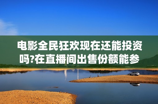 电影全民狂欢现在还能投资吗?在直播间出售份额能参与吗?(全民狂欢电影演员)