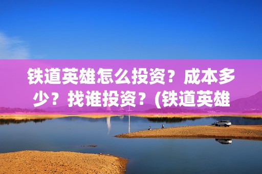 铁道英雄怎么投资？成本多少？找谁投资？(铁道英雄推迟)