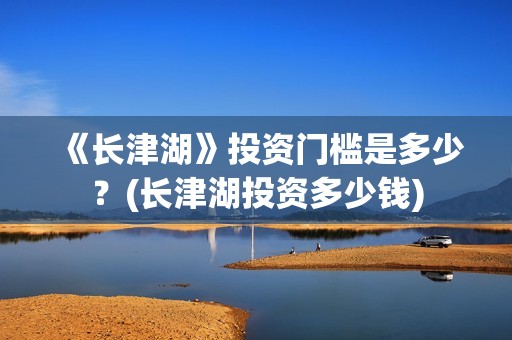《长津湖》投资门槛是多少?(长津湖投资多少钱) 《长津湖》投资门槛是多少?(长津湖投资多少钱)
