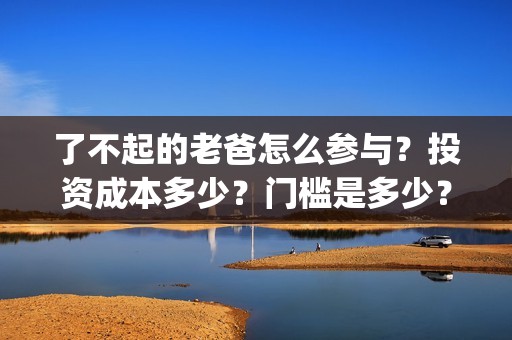 了不起的老爸怎么参与？投资成本多少？门槛是多少？哪一家公司的合同(了不起的老爸!)