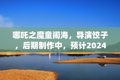 哪吒之魔童闹海，导演饺子，后期制作中，预计2024年春节上映(哪吒之魔童闹海免费观看)