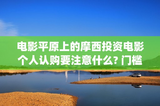电影平原上的摩西投资电影个人认购要注意什么? 门槛多少?(平原上的摩西电影百度百科)