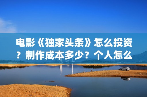 电影《独家头条》怎么投资？制作成本多少？个人怎么参与？(独家头条女主角)
