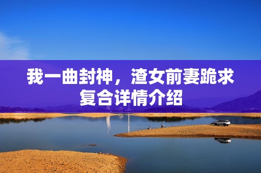 我一曲封神，渣女前妻跪求复合详情介绍