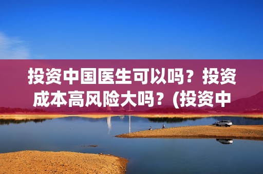 投资中国医生可以吗？投资成本高风险大吗？(投资中国医生可靠吗知乎)