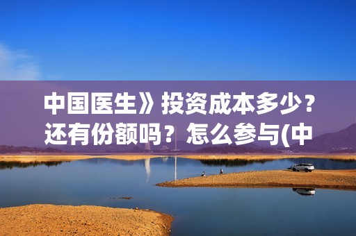 中国医生》投资成本多少?还有份额吗?怎么参与(中国医生 投资骗局) 中国医生》投资成本多少?还有份额吗?怎么参与(中国医生 投资骗局)