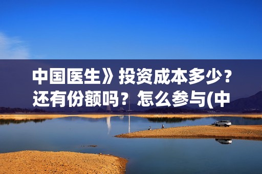 中国医生》投资成本多少？还有份额吗？怎么参与(中国医生投资了多少钱)