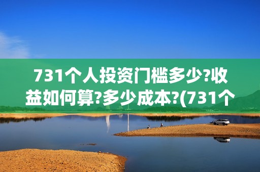 731个人投资门槛多少?收益如何算?多少成本?(731个人投资门槛是多少)