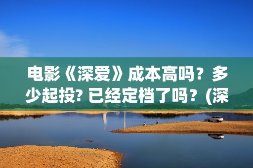 电影《深爱》成本高吗？多少起投? 已经定档了吗？(深爱电影预告片)