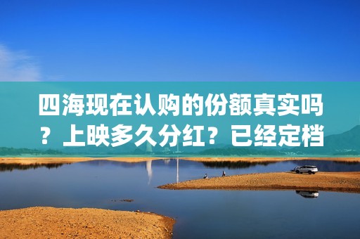 四海现在认购的份额真实吗?上映多久分红?已经定档了吗?(四海是哪个公司) 四海现在认购的份额真实吗?上映多久分红?已经定档了吗?(四海是哪个公司)