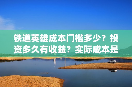 铁道英雄成本门槛多少？投资多久有收益？实际成本是多少？(铁道英雄投资成本多少?)