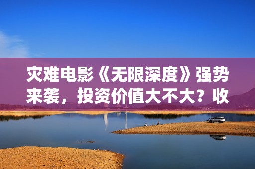灾难电影《无限深度》强势来袭，投资价值大不大？收益高吗？(无限电影主演)