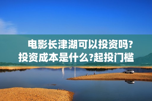    电影长津湖可以投资吗?投资成本是什么?起投门槛?(放个电影长津湖)