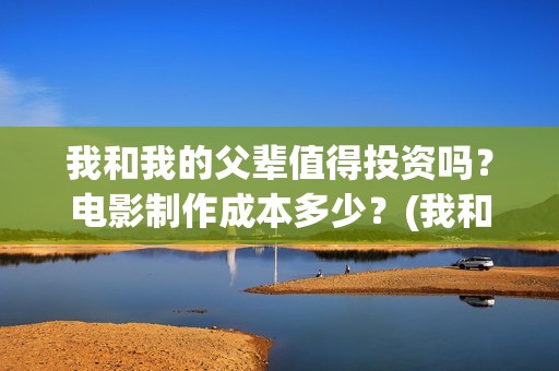 我和我的父辈值得投资吗？电影制作成本多少？(我和我的父辈是啥片)