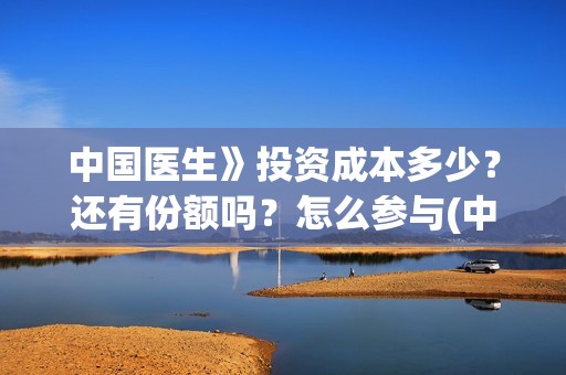 中国医生》投资成本多少？还有份额吗？怎么参与(中国医生投资亏损)
