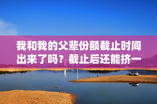 我和我的父辈份额截止时间出来了吗？截止后还能挤一挤？(我和我的父辈是什么剧)