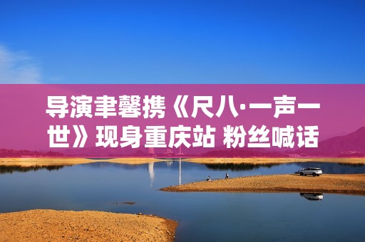 导演聿馨携《尺八·一声一世》现身重庆站 粉丝喊话佐藤康夫何时再出新曲