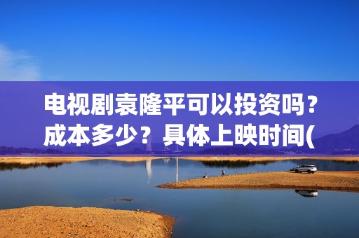 电视剧袁隆平可以投资吗？成本多少？具体上映时间(袁隆平电视剧百度百科)