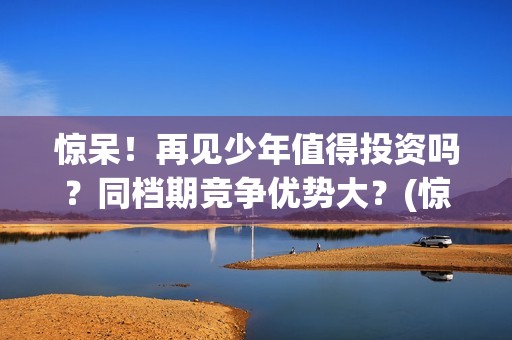 惊呆！再见少年值得投资吗？同档期竞争优势大？(惊呆!再见少年免费阅读)