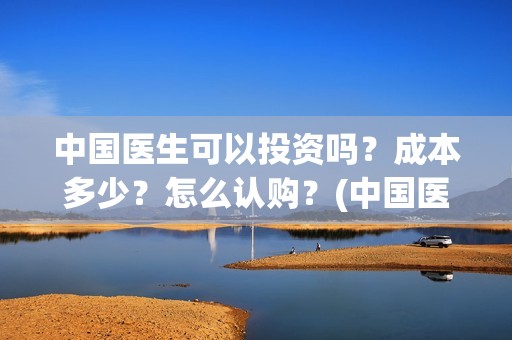 中国医生可以投资吗？成本多少？怎么认购？(中国医生能投吗)