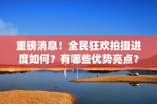 重磅消息！全民狂欢拍摄进度如何？有哪些优势亮点？(全民什么)