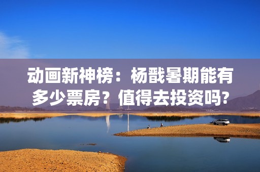 动画新神榜：杨戬暑期能有多少票房？值得去投资吗?(电影新神榜杨戬)