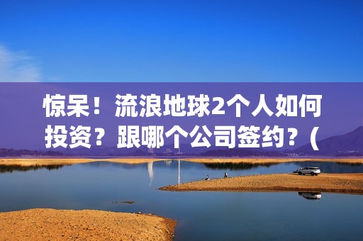 惊呆！流浪地球2个人如何投资？跟哪个公司签约？(流浪地球流浪地球)
