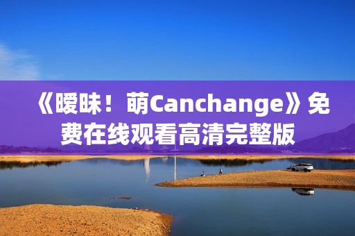 《暧昧！萌Canchange》免费在线观看高清完整版