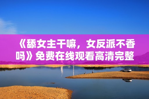 《舔女主干嘛，女反派不香吗》免费在线观看高清完整版