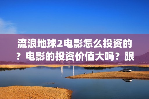 流浪地球2电影怎么投资的？电影的投资价值大吗？跟谁投？(流浪地球2电影票房)