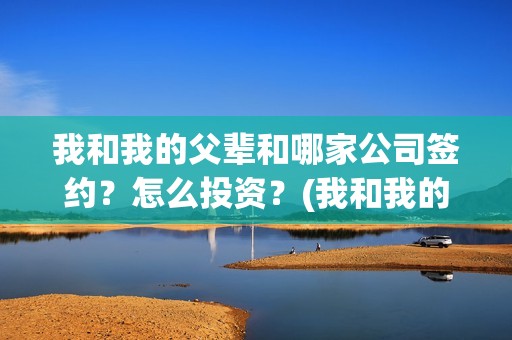 我和我的父辈和哪家公司签约？怎么投资？(我和我的父辈是啥)