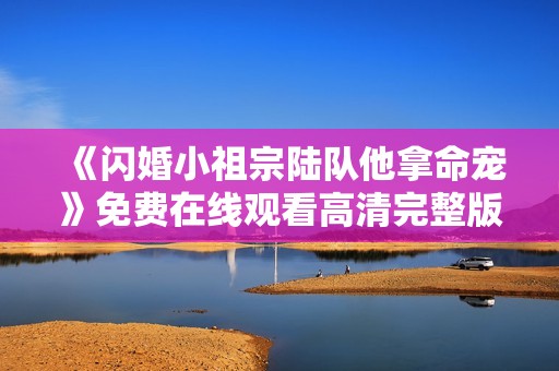《闪婚小祖宗陆队他拿命宠》免费在线观看高清完整版