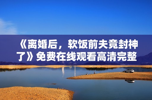 《离婚后，软饭前夫竟封神了》免费在线观看高清完整版